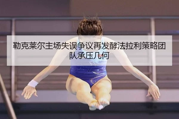 勒克莱尔主场失误争议再发酵法拉利策略团队承压几何