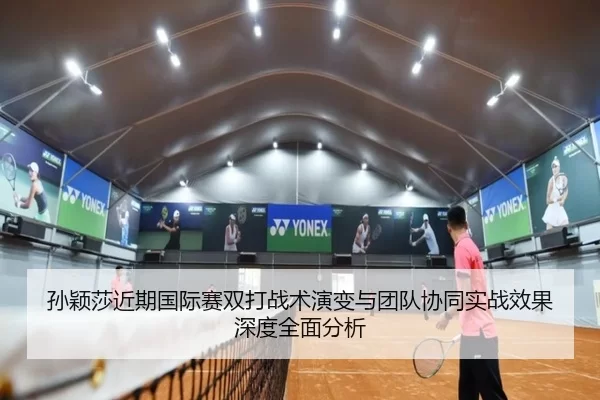 孙颖莎近期国际赛双打战术演变与团队协同实战效果深度全面分析
